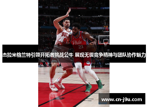 杰拉米格兰特引领开拓者挑战公牛 展现无畏竞争精神与团队协作魅力