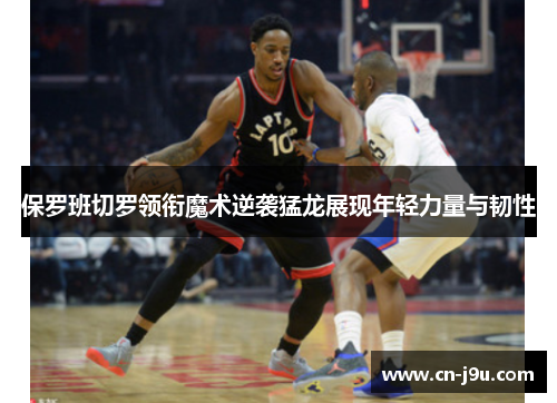 保罗班切罗领衔魔术逆袭猛龙展现年轻力量与韧性