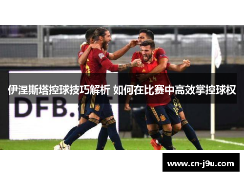 伊涅斯塔控球技巧解析 如何在比赛中高效掌控球权