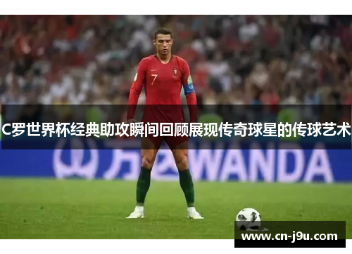 C罗世界杯经典助攻瞬间回顾展现传奇球星的传球艺术