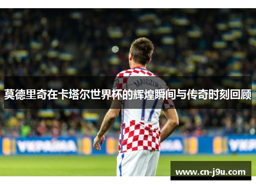 莫德里奇在卡塔尔世界杯的辉煌瞬间与传奇时刻回顾
