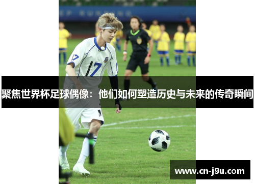 聚焦世界杯足球偶像：他们如何塑造历史与未来的传奇瞬间