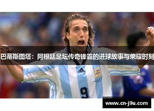 巴蒂斯图塔：阿根廷足坛传奇锋霸的进球故事与荣耀时刻