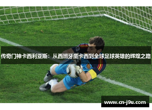 传奇门神卡西利亚斯：从西班牙圣卡西到全球足球英雄的辉煌之路