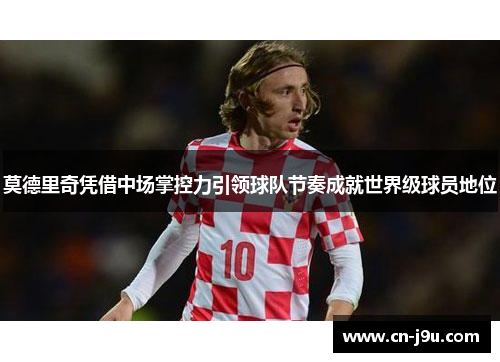 莫德里奇凭借中场掌控力引领球队节奏成就世界级球员地位