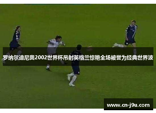 罗纳尔迪尼奥2002世界杯吊射英格兰惊艳全场被誉为经典世界波