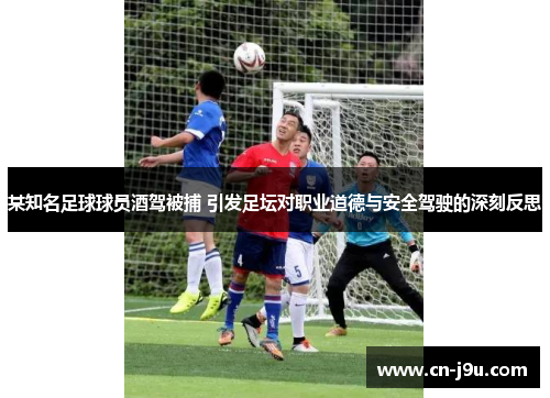 某知名足球球员酒驾被捕 引发足坛对职业道德与安全驾驶的深刻反思