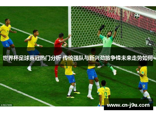 世界杯足球赛冠热门分析 传统强队与新兴劲旅争锋未来走势如何