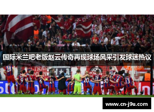 国际米兰吧老版赵云传奇再现球场风采引发球迷热议