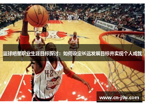 篮球明星职业生涯目标探讨：如何设定长远发展目标并实现个人成就