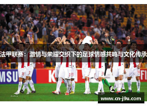 法甲联赛：激情与荣耀交织下的足球情感共鸣与文化传承
