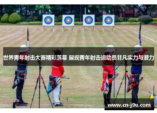 世界青年射击大赛精彩落幕 展现青年射击运动员非凡实力与潜力