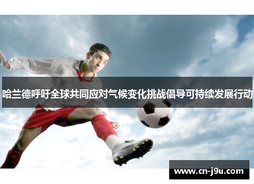 哈兰德呼吁全球共同应对气候变化挑战倡导可持续发展行动
