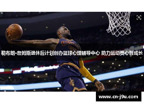 勒布朗·詹姆斯退休后计划创办篮球心理辅导中心 助力运动员心智成长