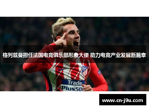 格列兹曼担任法国电竞俱乐部形象大使 助力电竞产业发展新篇章