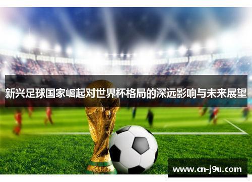 新兴足球国家崛起对世界杯格局的深远影响与未来展望