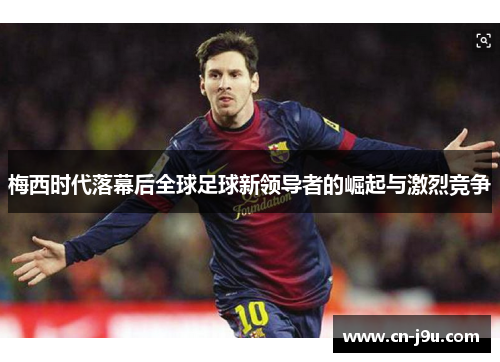 梅西时代落幕后全球足球新领导者的崛起与激烈竞争