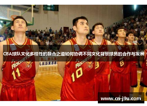 CBA球队文化多样性的融合之道如何协调不同文化背景球员的合作与发展