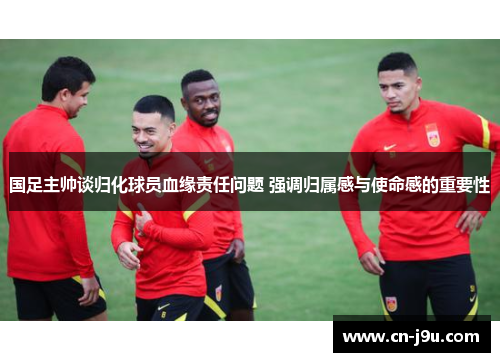 国足主帅谈归化球员血缘责任问题 强调归属感与使命感的重要性