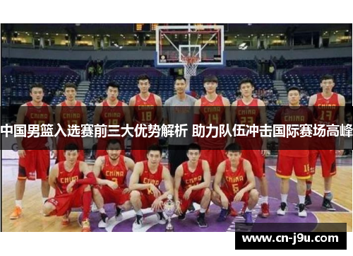 中国男篮入选赛前三大优势解析 助力队伍冲击国际赛场高峰