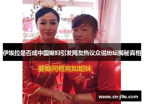 伊埃拉是否成中国媳妇引发网友热议众说纷纭揭秘真相