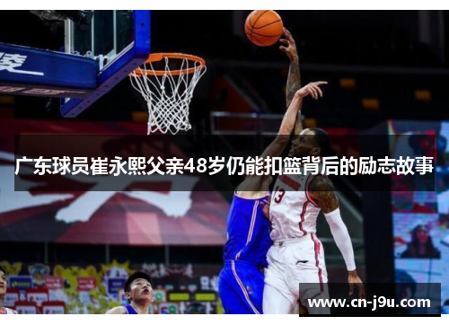 广东球员崔永熙父亲48岁仍能扣篮背后的励志故事