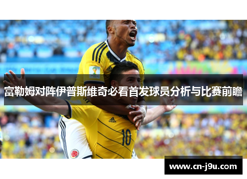 富勒姆对阵伊普斯维奇必看首发球员分析与比赛前瞻