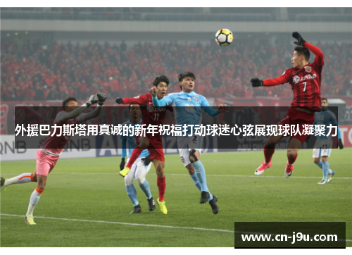 外援巴力斯塔用真诚的新年祝福打动球迷心弦展现球队凝聚力