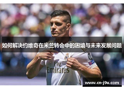 如何解决约维奇在米兰转会中的困境与未来发展问题