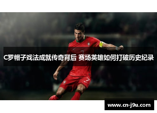 C罗帽子戏法成就传奇背后 赛场英雄如何打破历史纪录