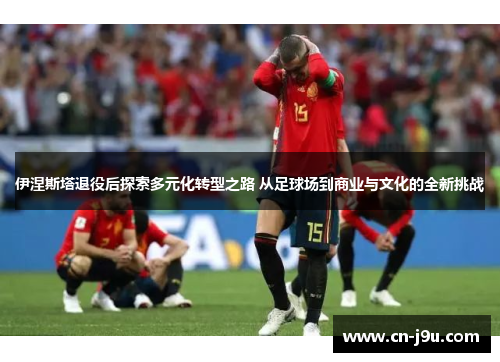 伊涅斯塔退役后探索多元化转型之路 从足球场到商业与文化的全新挑战