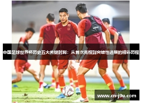 中国足球世界杯历史五大关键时刻：从首次亮相到突破性进展的精彩历程