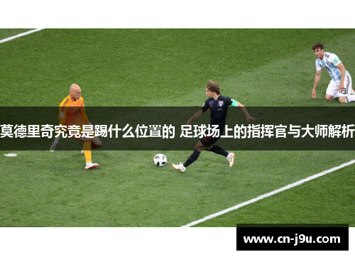 莫德里奇究竟是踢什么位置的 足球场上的指挥官与大师解析